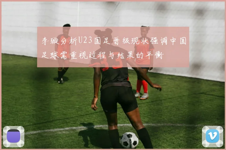 李璇分析U23国足晋级现状强调中国足球需重视过程与结果的平衡