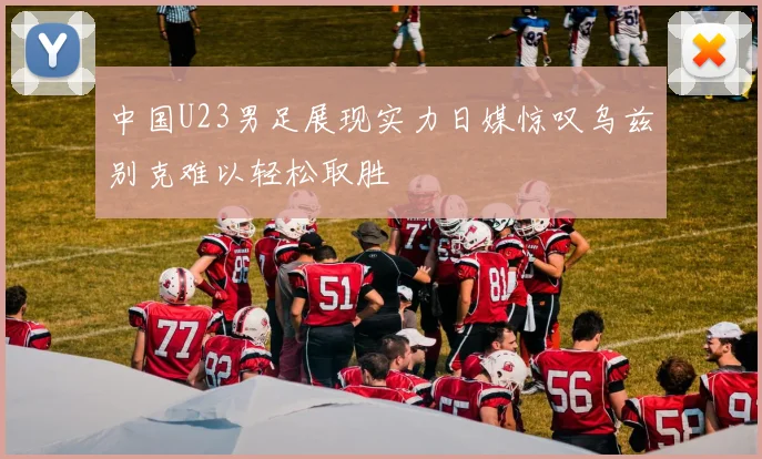 中国U23男足展现实力日媒惊叹乌兹别克难以轻松取胜