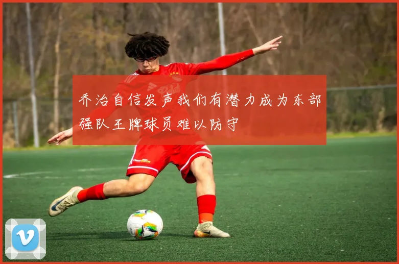 乔治自信发声我们有潜力成为东部强队王牌球员难以防守
