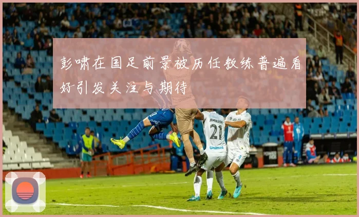 彭啸在国足前景被历任教练普遍看好引发关注与期待