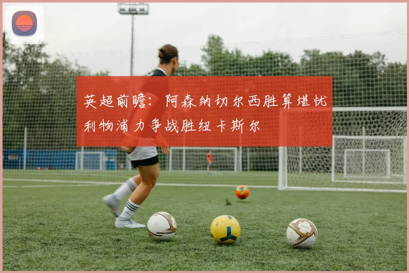英超前瞻：阿森纳切尔西胜算堪忧利物浦力争战胜纽卡斯尔