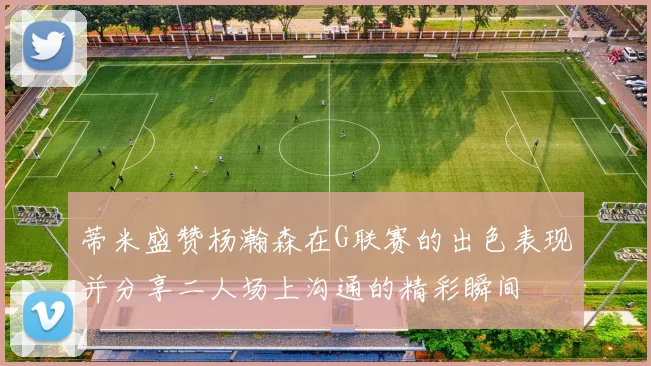 蒂米盛赞杨瀚森在G联赛的出色表现并分享二人场上沟通的精彩瞬间
