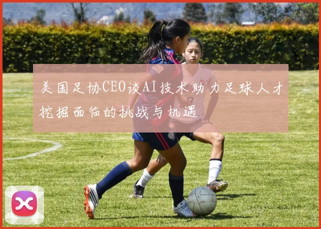 美国足协CEO谈AI技术助力足球人才挖掘面临的挑战与机遇