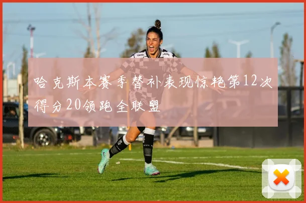 哈克斯本赛季替补表现惊艳第12次得分20领跑全联盟