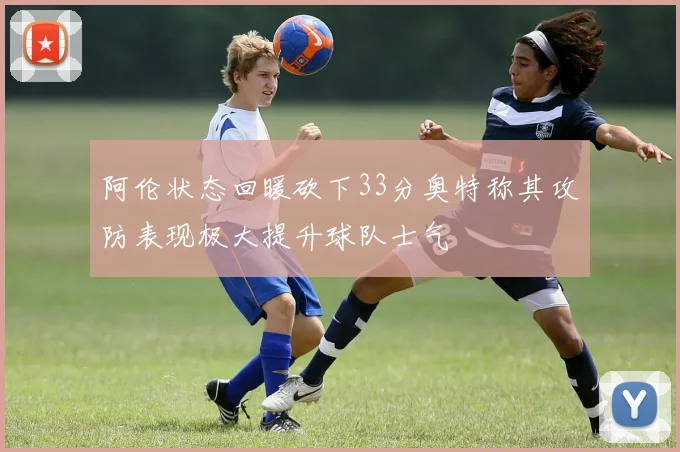 阿伦状态回暖砍下33分奥特称其攻防表现极大提升球队士气